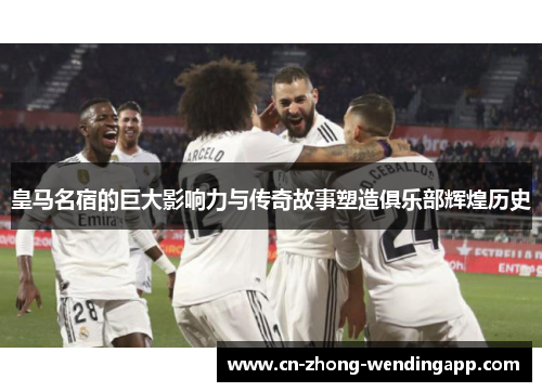 皇马名宿的巨大影响力与传奇故事塑造俱乐部辉煌历史