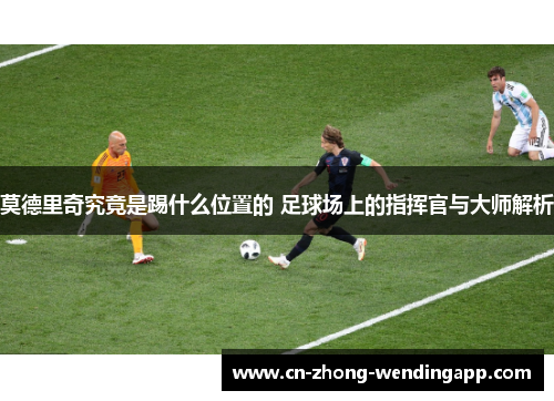 莫德里奇究竟是踢什么位置的 足球场上的指挥官与大师解析