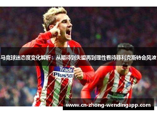 马竞球迷态度变化解析：从期待到失望再到理性看待菲利克斯转会风波