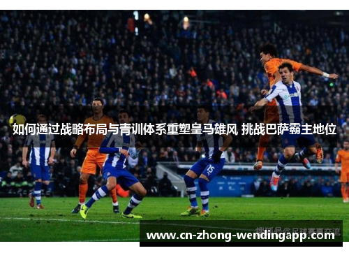 如何通过战略布局与青训体系重塑皇马雄风 挑战巴萨霸主地位