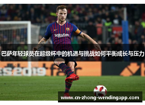 巴萨年轻球员在超级杯中的机遇与挑战如何平衡成长与压力