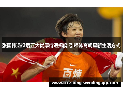 张国伟退役后五大优厚待遇揭晓 引领体育明星新生活方式