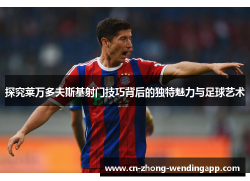 探究莱万多夫斯基射门技巧背后的独特魅力与足球艺术