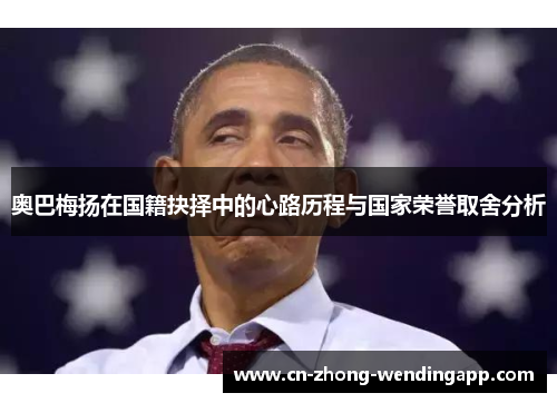 奥巴梅扬在国籍抉择中的心路历程与国家荣誉取舍分析