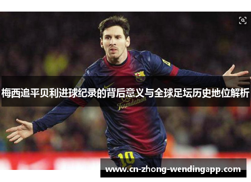 梅西追平贝利进球纪录的背后意义与全球足坛历史地位解析