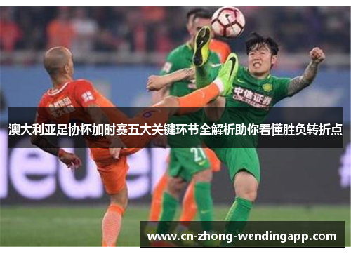 澳大利亚足协杯加时赛五大关键环节全解析助你看懂胜负转折点