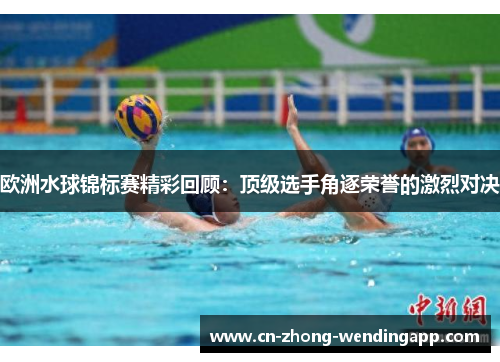 欧洲水球锦标赛精彩回顾：顶级选手角逐荣誉的激烈对决