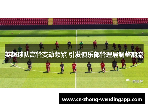 英超球队高管变动频繁 引发俱乐部管理层调整潮流